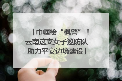 巾帼绘“枫警”！云南这支女子巡防队助力平安边境建设